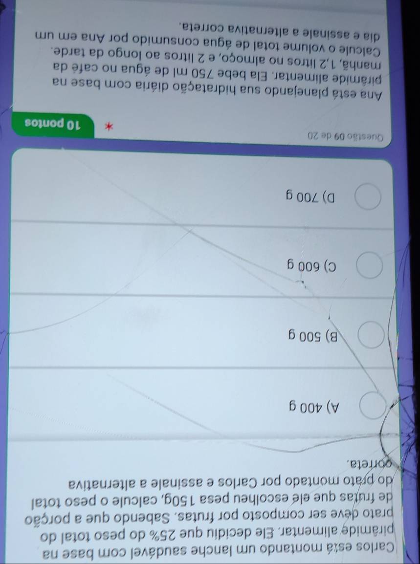 Carlos está montando um lanche saudável com base na
pirâmide alimentar. Ele decidiu que 25% do peso total do
prato deve ser composto por frutas. Sabendo que a porção
de frutas que ele escolheu pesa 150g, calcule o peso total
do prato montado por Carlos e assinale a alternativa
correta.
A) 400 g
B) 500 g
C) 600 g
D) 700 g
Questão 09 de 20 10 pontos
Ana está planejando sua hidratação diária com base na
pirâmide alimentar. Ela bebe 750 ml de água no café da
manhã, 1,2 litros no almoço, e 2 litros ao longo da tarde.
Calcule o volume total de água consumido por Ana em um
dia e assinale a alternativa correta.