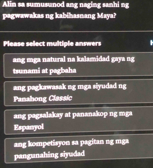 Alin sa sumusunod ang naging sanhi ng
pagwawakas ng kabihasnang Maya?
Please select multiple answers
ang mga natural na kalamidad gaya ng
tsunami at pagbaha
ang pagkawasak ng mga siyudad ng
Panahong Classic
ang pagsalakay at pananakop ng mga
Espanyol
ang kompetisyon sa pagitan ng mga
pangunahing siyudad