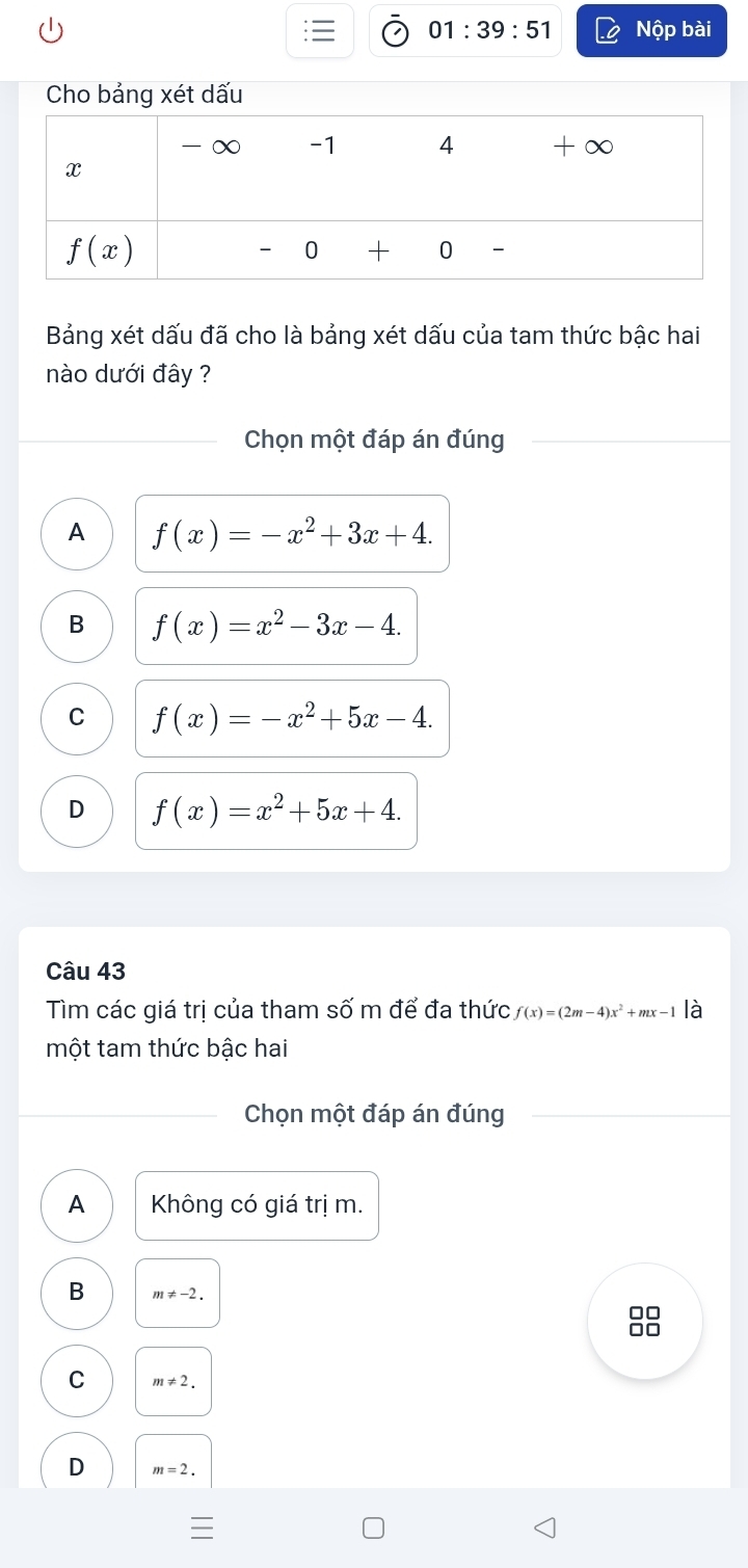 01:39:51 Nộp bài
Bảng xét dấu đã cho là bảng xét dấu của tam thức bậc hai
nào dưới đây ?
Chọn một đáp án đúng
A f(x)=-x^2+3x+4.
B f(x)=x^2-3x-4.
C f(x)=-x^2+5x-4.
D f(x)=x^2+5x+4.
Câu 43
Tìm các giá trị của tham số m để đa thức f(x)=(2m-4)x^2+mx-1 là
một tam thức bậc hai
Chọn một đáp án đúng
A Không có giá trị m.
B m!= -2.
8
C m!= 2.
D m=2.
I