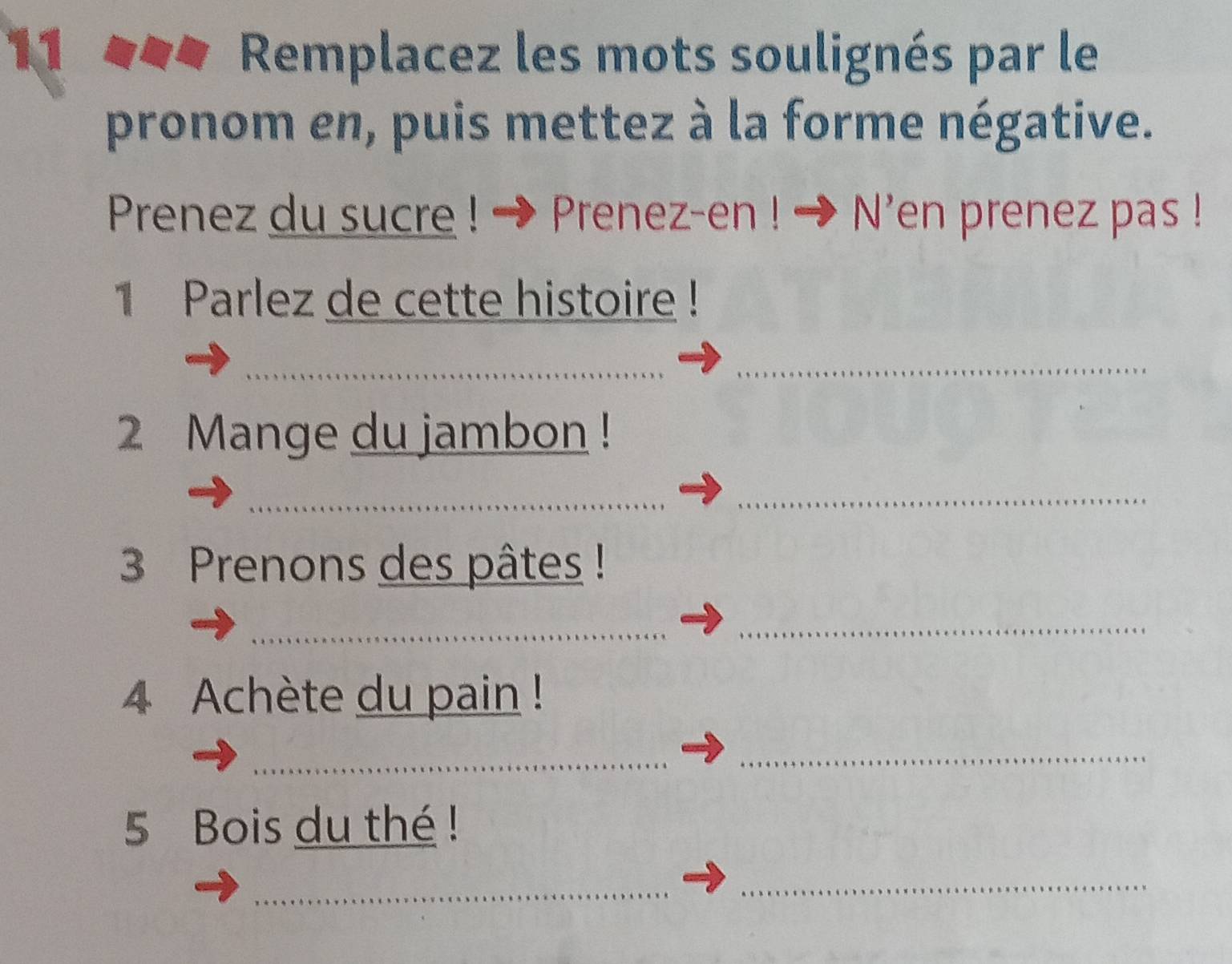 Remplacez les mots soulignés par le 
pronom en, puis mettez à la forme négative. 
Prenez du sucre ! ! * Prenez-en ! → N'en prenez pas ! 
1 Parlez de cette histoire ! 
_ 
_ 
2 Mange du jambon ! 
_ 
_ 
3 Prenons des pâtes ! 
_ 
_ 
4 Achète du pain ! 
_ 
5 Bois du thé ! 
_ 
_