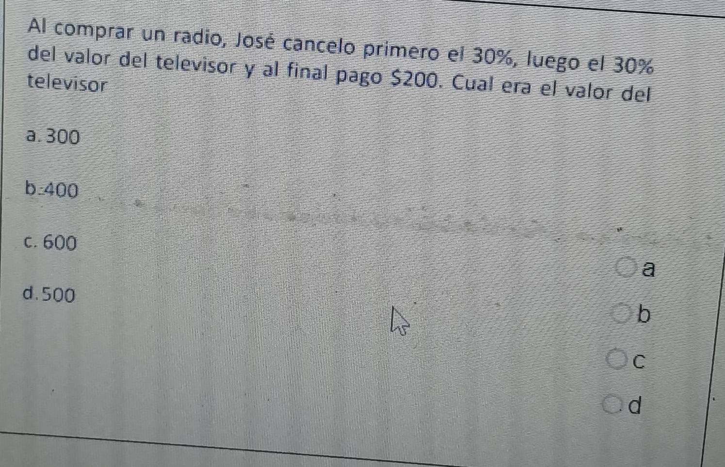 Al comprar un radio, José cancelo primero el 30%, luego el 30%
del valor del televisor y al final pago $200. Cual era el valor del
televisor
a. 300
b: 400
c. 600
a
d. 500
b
C
d