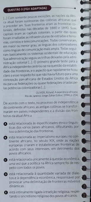 (FGV ADAPTADA)
[...] Com somente poucas exceções, as nações da Áfri-
ca atual foram sucessoras das colônias africanas que
a preceder am. Suas fronteiras eram as fronteiras co-
Ioniais, defnidas nas décadas de 1880 e 1890. Suas
capitais eram as capitais coloniais, a partir das quais
foram irradiadas as infraestruturas de estradas e ferro-
vias, correios e telecomunicações. Todas conservaram,
em maior ou menor grau, as línguas dos colonizadores
como línguas de comunicação mais ampla. Todas segui-
ram basicamente os sistemas ocidentais de educação.
Sua administração seguiu as trilhas deixadas pela admi-
nistração colonial [...). O primeiro grande teste para a
África independente centrou-se na questão da estabili-
dade das fronteiras, e o aspecto que rapidamente ficou
claro a esse respeito foi que não havia futuro para uma
concepção pan-africana de Estados Unidos da África
ou para as federações ou quase federações criadas pe-
las potências colonizadoras [...].
OLIVER, Roland. A experiência efricana.
Rio de Janeiro: Jorge Zahar Editor, 1994, p. 254.
De acordo com o texto, no processo de independência
do continente africano, as antigas colônias se transfor-
maram em países independentes e a divisão das fron-
teiras da atual África
A  está relacionada às especificidades étnico-linguís-
ticas dos vários países africanos, dificultando, por
isso a delimitação das fronteiras.
E está relacionada ao Imperialismo europeu no con-
tinente africano, no século XIX, onde as nações
europeías criaram e estabeleceram fronteiras de
acordo com seus interesses, em detrimento dos
povos africanos.
O  está relacionada unicamente à questão econômica,
uma vez que a política na África sempre foi de res-
peito com todos os povos.
D está relacionada à quantidade variada de diale-
tos e à dependência econômica, responsável por
provocar uma delimitação de fronteiras móveis e
dinâmicas .
está intimamente ligada à tradição religiosa, respei-
tando o sincretismo religioso dos povos africanos.