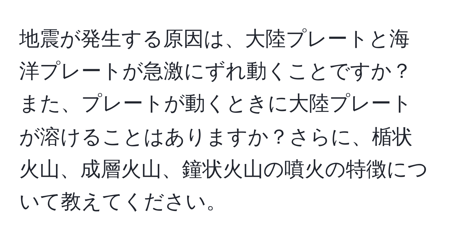 地震が発生する原因は、大陸プレートと海洋プレートが急激にずれ動くことですか？また、プレートが動くときに大陸プレートが溶けることはありますか？さらに、楯状火山、成層火山、鐘状火山の噴火の特徴について教えてください。