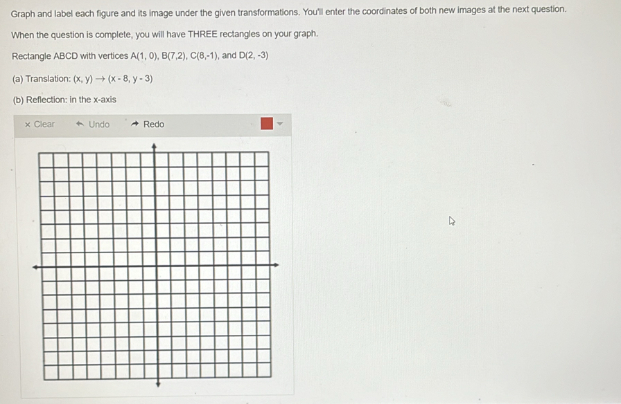 Graph and label each figure and its image under the given transformations. You'll enter the coordinates of both new images at the next question. 
When the question is complete, you will have THREE rectangles on your graph. 
Rectangle ABCD with vertices A(1,0), B(7,2), C(8,-1) , and D(2,-3)
(a) Translation: (x,y)to (x-8,y-3)
(b) Reflection: in the x-axis 
× Clear Undo Redo