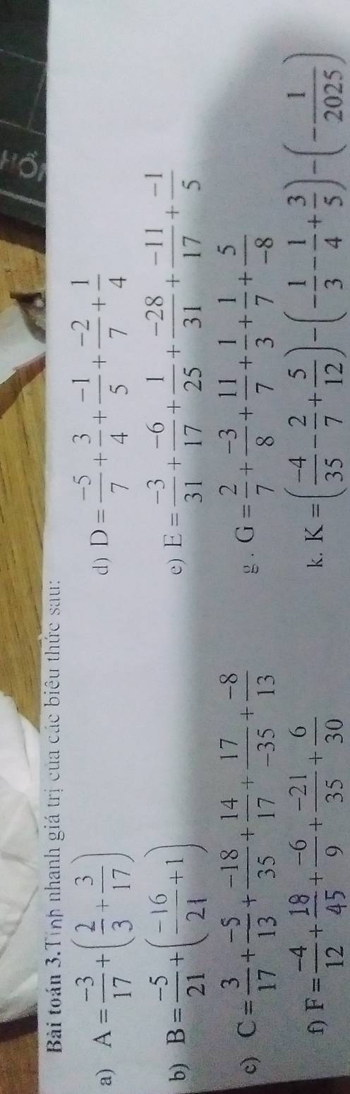 Bài toán 3.Tính nhanh giá trị của các biêu thức sau: 
a) A= (-3)/17 +( 2/3 + 3/17 ) d ) D= (-5)/7 + 3/4 + (-1)/5 + (-2)/7 + 1/4 
b) B= (-5)/21 +( (-16)/21 +1) E= (-3)/31 + (-6)/17 + 1/25 + (-28)/31 + (-11)/17 + (-1)/5 
e) 
c) C= 3/17 + (-5)/13 + (-18)/35 + 14/17 + 17/-35 + (-8)/13  g . G= 2/7 + (-3)/8 + 11/7 + 1/3 + 1/7 + 5/-8 
f) F= (-4)/12 + 18/45 + (-6)/9 + (-21)/35 + 6/30  K=( (-4)/35 - 2/7 + 5/12 )-(- 1/3 - 1/4 + 3/5 )-(- 1/2025 )
k.