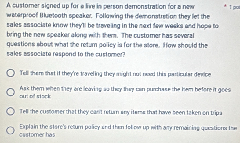 A customer signed up for a live in person demonstration for a new 1 poi
waterproof Bluetooth speaker. Following the demonstration they let the
sales associate know they'll be traveling in the next few weeks and hope to
bring the new speaker along with them. The customer has several
questions about what the return policy is for the store. How should the
sales associate respond to the customer?
Tell them that if they're traveling they might not need this particular device
Ask them when they are leaving so they they can purchase the item before it goes
out of stock
Tell the customer that they can't return any items that have been taken on trips
Explain the store's return policy and then follow up with any remaining questions the
customer has