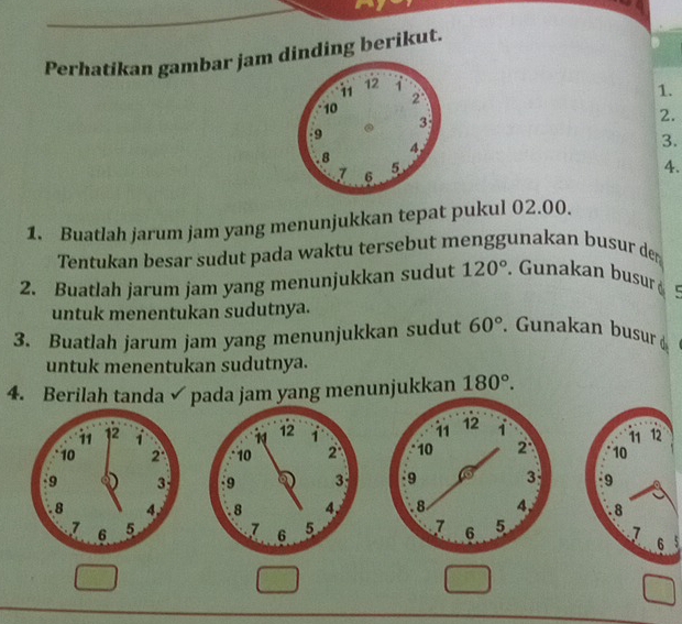 Perhatikan gambar jam dinding berikut. 
1. 
2. 
3. 
4. 
1. Buatlah jarum jam yang menunjukkan tepat pukul 02.00. 
Tentukan besar sudut pada waktu tersebut menggunakan busur der 
2. Buatlah jarum jam yang menunjukkan sudut 120°. Gunakan busur 
untuk menentukan sudutnya. 
3. Buatlah jarum jam yang menunjukkan sudut 60°. Gunakan busur d 
untuk menentukan sudutnya. 
4. Berilah tanda ✓ pada jam yang menunjukkan 180°.