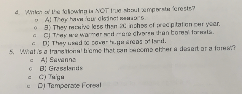 Which of the following is NOT true about temperate forests?
A) They have four distinct seasons.
B) They receive less than 20 inches of precipitation per year.
C) They are warmer and more diverse than boreal forests.
D) They used to cover huge areas of land.
5. What is a transitional biome that can become either a desert or a forest?
A) Savanna
B) Grasslands
C) Taiga
D) Temperate Forest