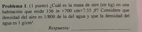 Problema 1. (l punto) ¿Cuál es la masa de aire (en kg) en una 
habitación que mide 156in* 700cm* 7.55ft ft? Considere que 
densidad del aire es 1/800 de la del agua y que la densidad del 
agua es 1g/cm^3. 
Respuesta:_