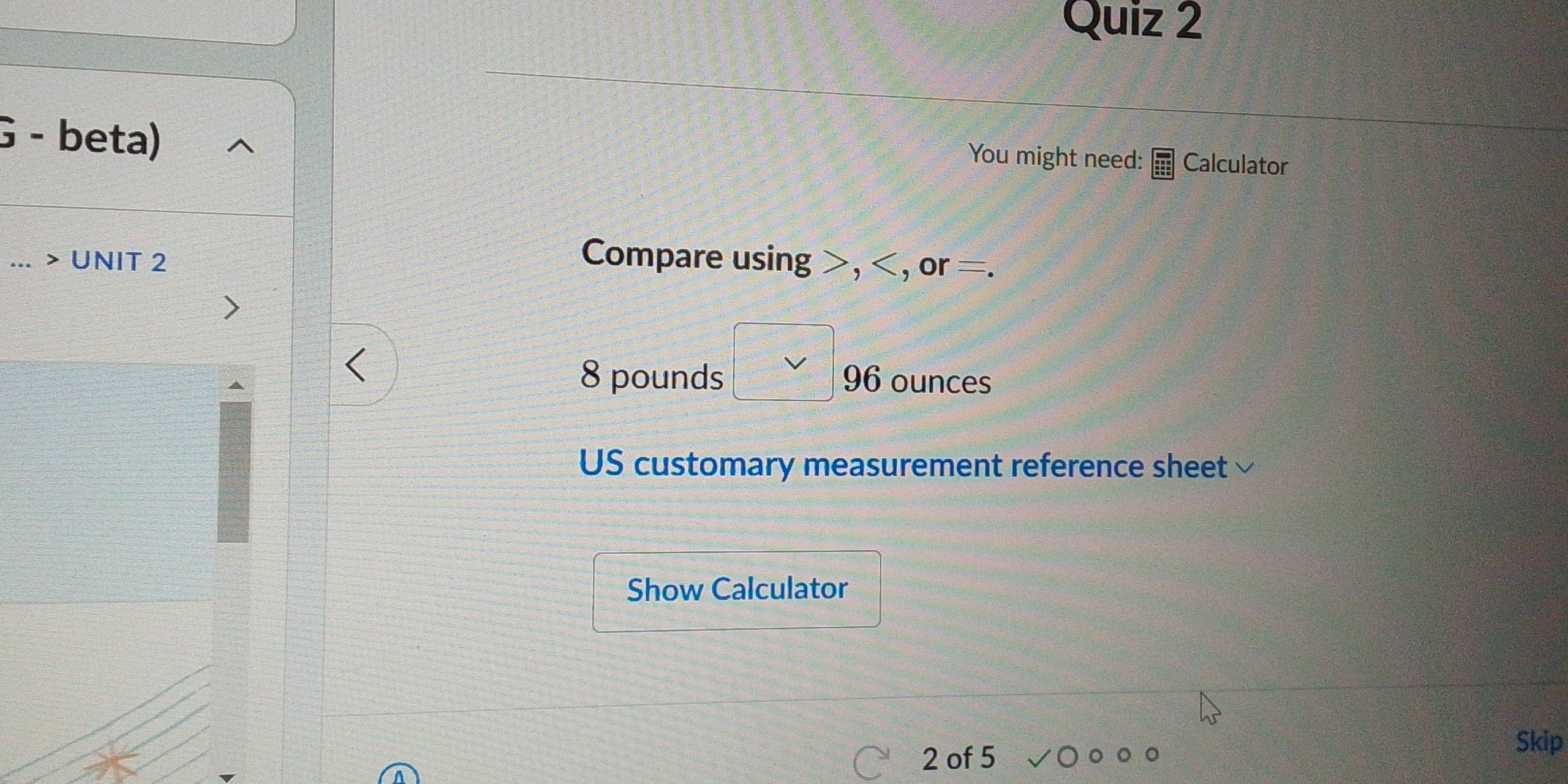 beta) 
You might need: Calculator 
... > UNIT 2 Compare using , , or =.
8 pounds 96 ounces
y=□
US customary measurement reference sheet 
Show Calculator 
2 of 5 
Skip