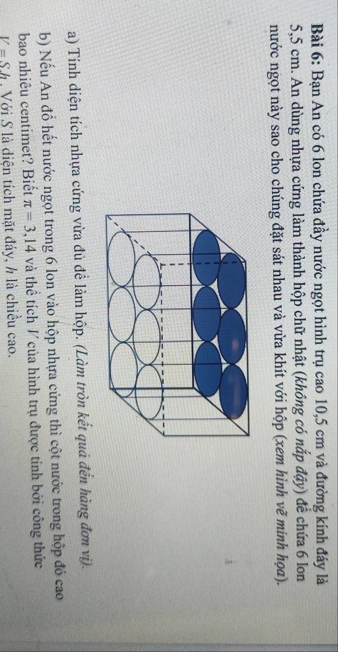 Bạn An có 6 lon chứa đầy nước ngọt hình trụ cao 10,5 cm và đường kính đáy là
5,5 cm. An dùng nhựa cứng làm thành hộp chữ nhật (không có nắp đậy) để chứa 6 lon 
nước ngọt này sao cho chúng đặt sát nhau và vừa khít với hộp (xem hình vẽ minh họa). 
a) Tính diện tích nhựa cứng vừa đủ để làm hộp. (Làm tròn kết quả đến hàng đơn vị). 
b) Nếu An đổ hết nước ngọt trong 6 lon vào hộp nhựa cứng thì cột nước trong hộp đó cao 
bao nhiêu centimet? Biết π =3,14 và thể tích V của hình trụ được tính bởi công thức
V=Sh. Với S là diện tích mặt đáy, ½ là chiều cao.