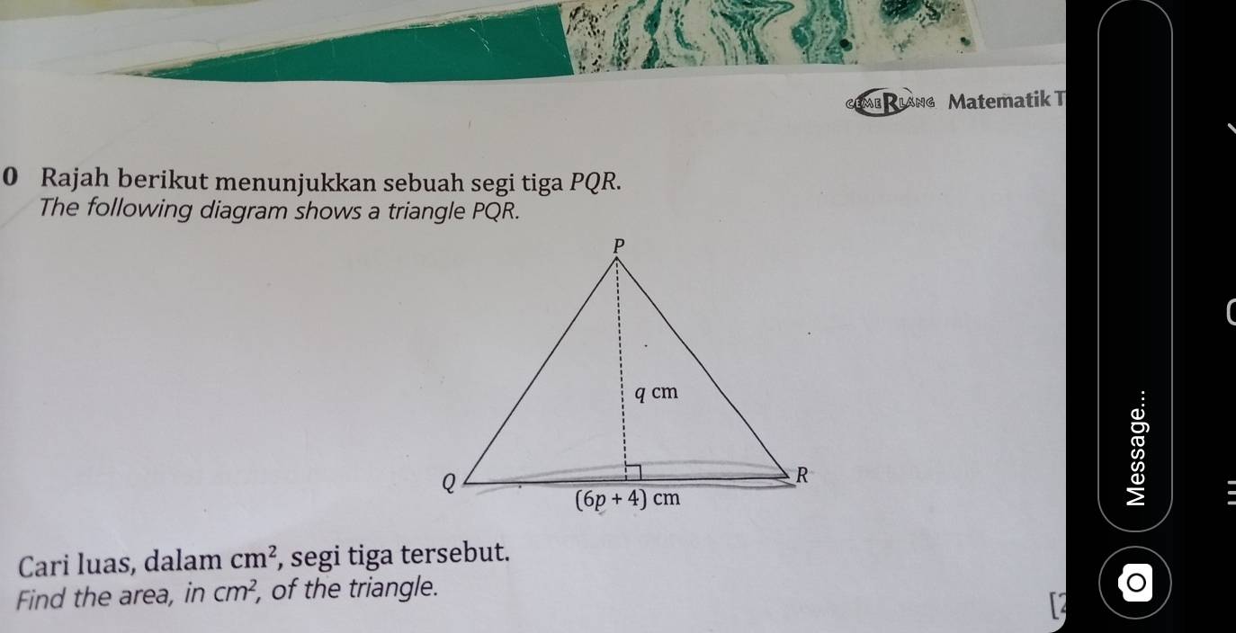 me Rlang Matematik T
0 Rajah berikut menunjukkan sebuah segi tiga PQR.
The following diagram shows a triangle PQR.
Cari luas, dalam cm^2 , segi tiga tersebut.
Find the area, in cm^2 , of the triangle.