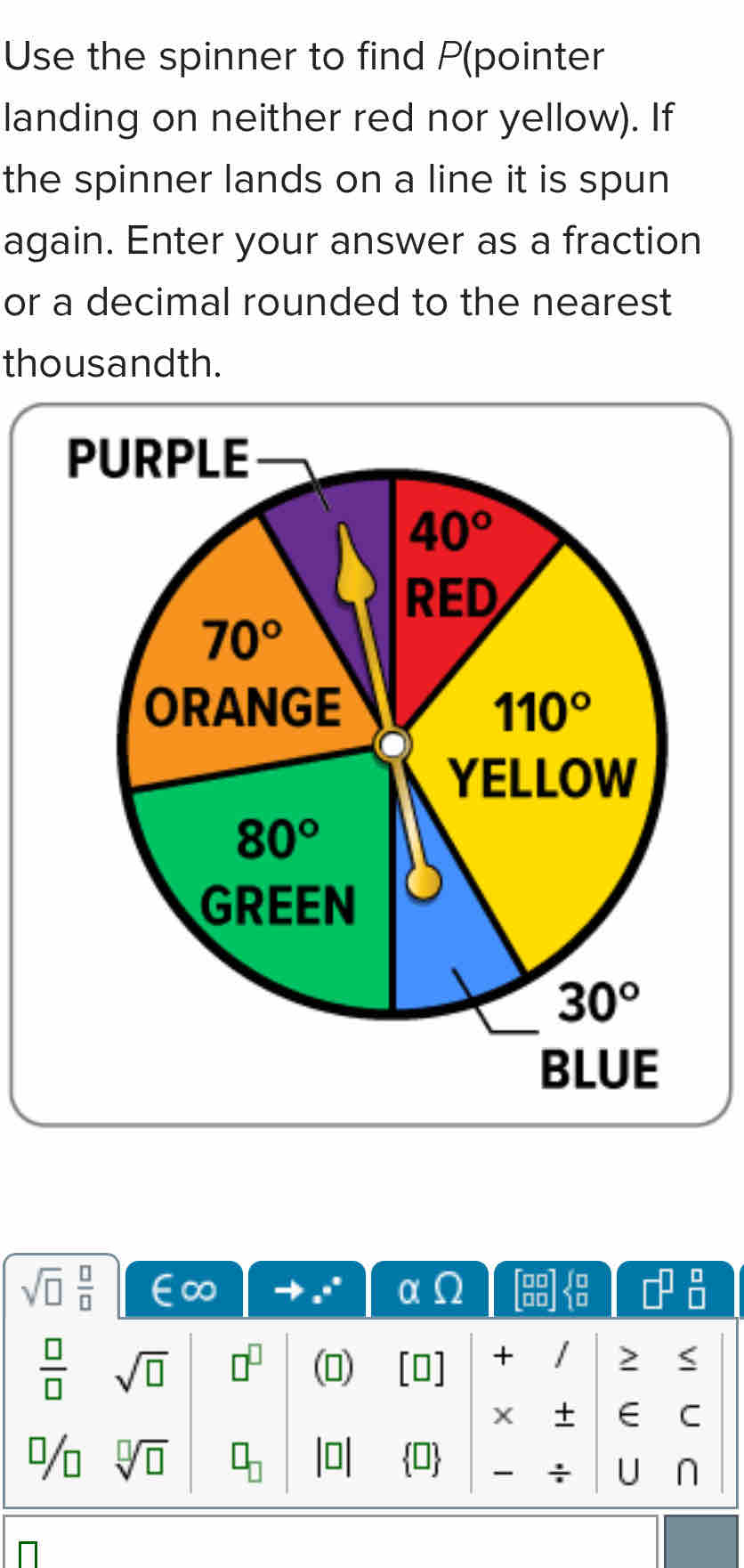 Use the spinner to find P(pointer
landing on neither red nor yellow). If
the spinner lands on a line it is spun
again. Enter your answer as a fraction
or a decimal rounded to the nearest
thousandth.
PURPLE
sqrt(□ )  □ /□  
 □ /□   sqrt(□ ) □^(□) ()
+
>
∈ C
sqrt[□](□ )
U n