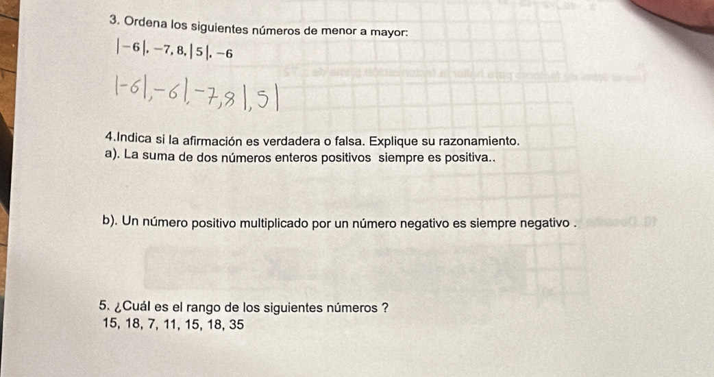 Ordena los siguientes números de menor a mayor:
|-6|, -7, 8, |5|, -6
4.Indica si la afirmación es verdadera o falsa. Explique su razonamiento. 
a). La suma de dos números enteros positivos siempre es positiva.. 
b). Un número positivo multiplicado por un número negativo es siempre negativo . 
5. ¿Cuál es el rango de los siguientes números ?
15, 18, 7, 11, 15, 18, 35