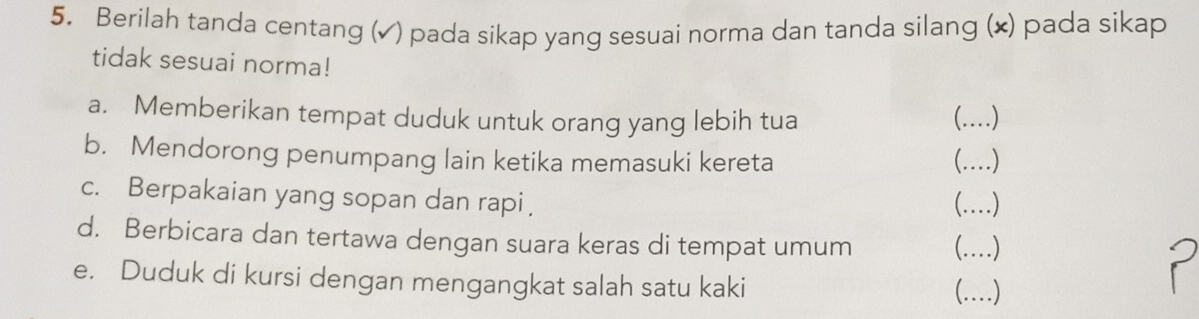 Berilah tanda centang (✓ ) pada sikap yang sesuai norma dan tanda silang (×) pada sikap 
tidak sesuai norma! 
a. Memberikan tempat duduk untuk orang yang lebih tua (.)_ 
b. Mendorong penumpang lain ketika memasuki kereta (.)_ 
c. Berpakaian yang sopan dan rapi 
(.)_ 
d. Berbicara dan tertawa dengan suara keras di tempat umum (.)_ 
e. Duduk di kursi dengan mengangkat salah satu kaki (.)_ 
P