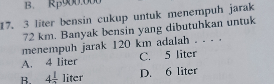 B. Rp900.000
17. 3 liter bensin cukup untuk menempuh jarak
72 km. Banyak bensin yang dibutuhkan untuk
menempuh jarak 120 km adalah . . . .
A. 4 liter C. 5 liter
B. 4 1/2  lit □ D. 6 liter