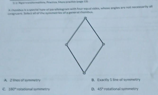 Rigid transformations, Practice, More practice (page 15)
A rhombus is a special type of parallelogram with four equal sides, whose angles are not necessarily all
congruent. Select all of the symmetries of a general rhombus.
A. 2 lines of symmetry B. Exactly 1 line of symmetry
D.
C. 180° rotational symmetry 45° rotational symmetry