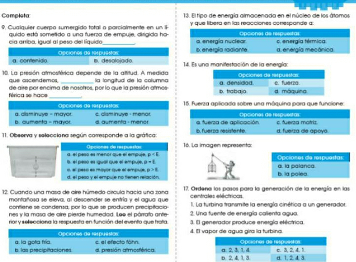 Completa 13. El tipo de energía almacenada en el núcleo de los átomos
9. Cualquier cuerpo sumergido total o parcialmente en un lí- y que libera en las reacciones corresponde a:
quido está sometido a una fuerza de empuje, dirigida ha-
cia arriba, igual al peso del líquido_ ; 
Opciones de respuestas:
a. contenido. b. desalojado.  14. Es una manifestación de la energía:
10. La presión atmosférica depende de la altitud. A medida
que ascendemos, la longitud de la columna
_
de aire por encima de nosotros, por lo que la presión atmos- 
férica se hace 
Opciones de respuestas:  15. Fuerza aplicada sobre una máquina para que funcione:
a, disminuye - mayor. c, disminuye - menor. Opciones de respuestas:
b. aumenta - mayor. d. aumenta - menor a. fuerza de aplicación. c. fuerza motriz.
11. Observa y selecciona según corresponde a la gráfica: b. fuerza resistente. d. fuerza de apoyo.
Opciones de respuestas 16. La imagen representa:
a. el peso es menor que el empuje, p
b. el peso es igual que el empuje, p=E Opciones de respuestas:
c. el peso es mayor que el empuje. p>E a. la palanca.
d. el peso y el empuje no tienen relación. b. la polea.
12. Cuando una masa de aire húmedo circula hacía una zona 17. Ordena los pasos para la generación de la energía en las
montañosa se eleva, al descender se enfría y el agua que centrales eléctricas.
contiene se condensa, por lo que se producen precipitacio 1. La turbina transmite la energía cinética a un generador.
nes y la masa de aire pierde humedad. Lee el párrafo ante- 2. Una fuente de energía calienta agua.
rior y sellecciona la respuesta en función del evento que trata. 3. El generador produce energía eléctrica.
Opciones de respuestas: 4. El vapor de agua gira la turbina.
a. la gota fría. c. el efecto föhn.
b. las precipitaciones. d. presión atmosférica.