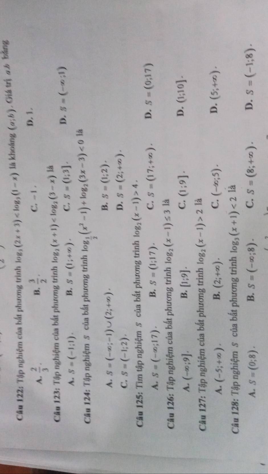 Tập nghiệm của bất phương trình log _3(2x+3) lā khoáng (a;b) , Giá trị a b bảng
A.  2/3 .  3/2 . C. - 1 . D. 1.
B.
Câu 123: Tập nghiệm của bất phương trình log _2(x+1) là
A. S=(-1:1). B. S=(1;+∈fty ). C. S=(1;3].
D. S=(-∈fty ;1)
Câu 124: Tập nghiệm s của bất phương trình log _ 1/2 (x^2-1)+log _2(3x-3)<0</tex> là
A. S=(-∈fty ;-1)∪ (2;+∈fty ).
B. S=(1;2).
C. S=(-1;2).
D. S=(2;+∈fty ).
Câu 125: Tìm tập nghiệm s của bất phương trình log _2(x-1)>4.
C.
A. S=(-∈fty ;17). B. S=(1;17). S=(17;+∈fty ). D. S=(0;17)
Câu 126: Tập nghiệm của bất phương trình log _2(x-1)≤ 3 là
B.
A. (-∈fty ;9]. [1;9].
D.
C. (1;9]. (1;10].
Câu 127: Tập nghiệm của bất phương trình log _2(x-1)>2 là
C.
D.
A. (-5;+∈fty ). B. (2;+∈fty ). (-∈fty ;5). (5;+∈fty ).
Câu 128: Tập nghiệm S của bất phương trình log _3(x+1)<2</tex> là
A. S=(0;8). B. S=(-∈fty ;8). C. S=(8;+∈fty ). D. S=(-1;8).