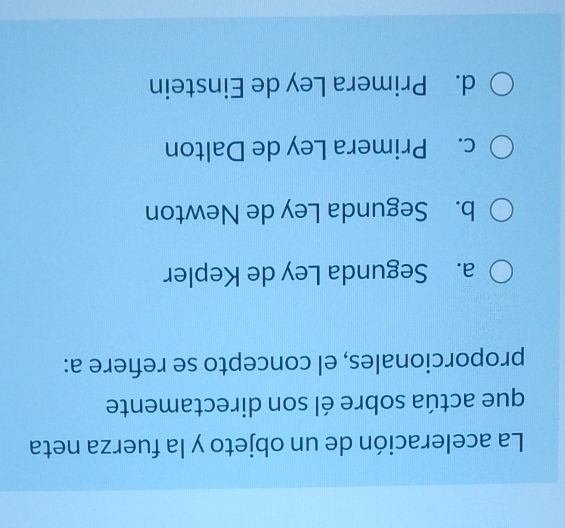 La aceleración de un objeto y la fuerza neta
que actúa sobre él son directamente
proporcionales, el concepto se reñere a:
a. Segunda Ley de Kepler
b. Segunda Ley de Newton
c. Primera Ley de Dalton
d. Primera Ley de Einstein