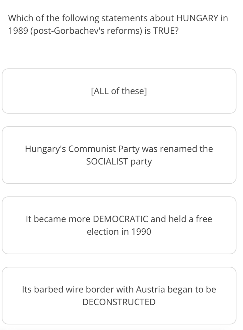 Which of the following statements about HUNGARY in
1989 (post-Gorbachev's reforms) is TRUE?
[ALL of these]
Hungary's Communist Party was renamed the
SOCIALIST party
It became more DEMOCRATIC and held a free
election in 1990
Its barbed wire border with Austria began to be
DECONSTRUCTED