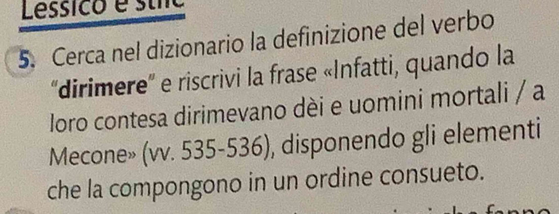 Lessico e stíc 
5. Cerca nel dizionario la definizione del verbo 
''dirimere'' e riscrivi la frase «Infatti, quando la 
loro contesa dirimevano dèi e uomini mortali / a 
Mecone» (vv. 535-536), disponendo gli elementi 
che la compongono in un ordine consueto.