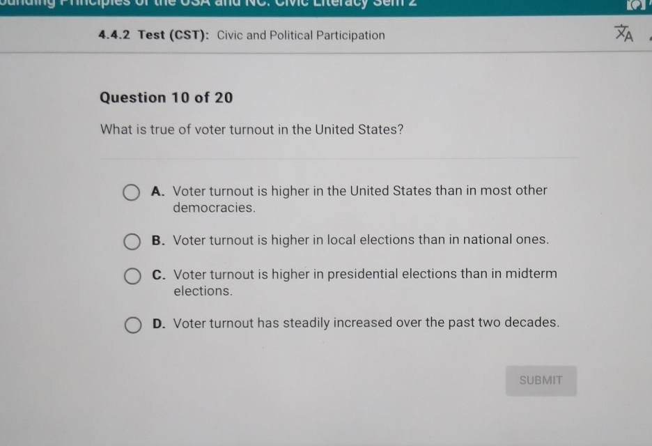 Civc Litéracy Sem 2
4.4.2 Test (CST): Civic and Political Participation
Question 10 of 20
What is true of voter turnout in the United States?
A. Voter turnout is higher in the United States than in most other
democracies.
B. Voter turnout is higher in local elections than in national ones.
C. Voter turnout is higher in presidential elections than in midterm
elections.
D. Voter turnout has steadily increased over the past two decades.
SUBMIT