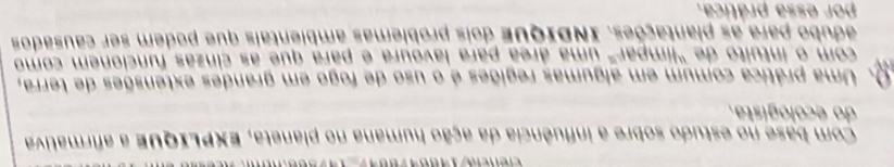 Com base no estudo sobre a influência da ação humana no planeta, EXPLIQUE a afirmativa 
do ecologista. 
Uma prática comum em algumas regiões é o uso de fogo em grandes extensões de terra, 
com o íntuito de "límpar" uma área para lavoura é para que as cinzas funcionem como 
adubo para as plantações. INDIque dois problemas ambientais que podem ser causados 
por essa prática.