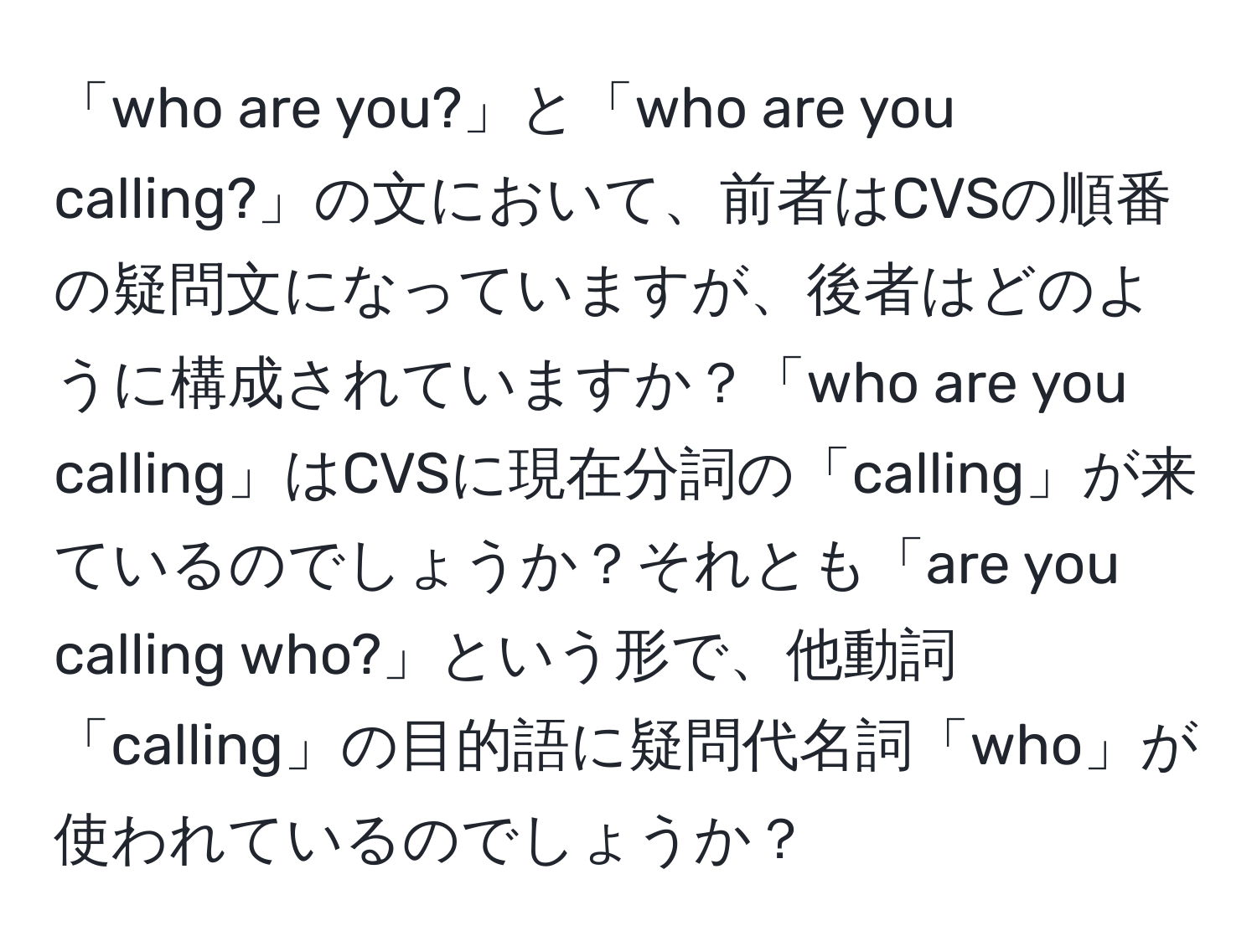 「who are you?」と「who are you calling?」の文において、前者はCVSの順番の疑問文になっていますが、後者はどのように構成されていますか？「who are you calling」はCVSに現在分詞の「calling」が来ているのでしょうか？それとも「are you calling who?」という形で、他動詞「calling」の目的語に疑問代名詞「who」が使われているのでしょうか？