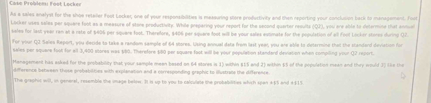 Case Problem: Foot Locker 
As a sales analyst for the shoe retailer Foot Locker, one of your responsibilities is measuring store productivity and then reporting your conclusion back to management. Foot 
Locker uses sales per square foot as a measure of store productivity. While preparing your report for the second quarter results (Q2), you are able to determine that annual 
sales for last year ran at a rate of $406 per square foot. Therefore, $406 per square foot will be your sales estimate for the population of all Foot Locker stores during Q2. 
For your Q2 Sales Report, you decide to take a random sample of 64 stores. Using annual data from last year, you are able to determine that the standard deviation for 
sales per square foot for all 3,400 stores was $80. Therefore $80 per square foot will be your population standard deviation when compiling your Q2 report. 
Management has asked for the probability that your sample mean based on 64 stores is 1) within $15 and 2) within $5 of the population mean and they would 3) like the 
difference between those probabillities with explanation and a corresponding graphic to ilustrate the difference. 
The graphic will, in general, resemble the image below. It is up to you to calculate the probabilities which span ± $5 and ±$15.