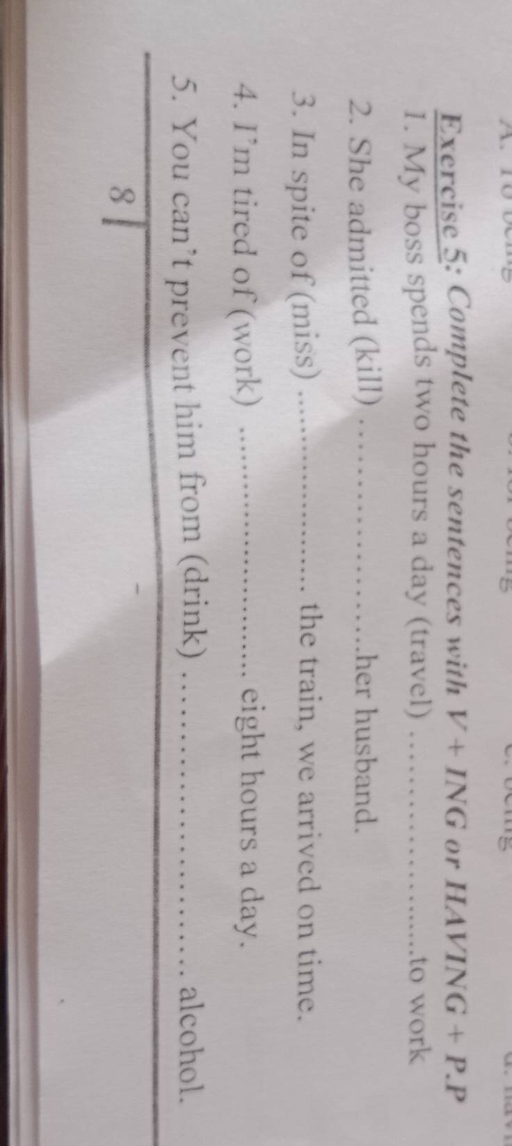 Complete the sentences with V+ING or HAV ING+P.P
1. My boss spends two hours a day (travel) _ ..to work 
2. She admitted (kill) _her husband. 
3. In spite of (miss) _the train, we arrived on time. 
4. I’m tired of (work) _eight hours a day. 
5. You can’t prevent him from (drink) _alcohol. 
8