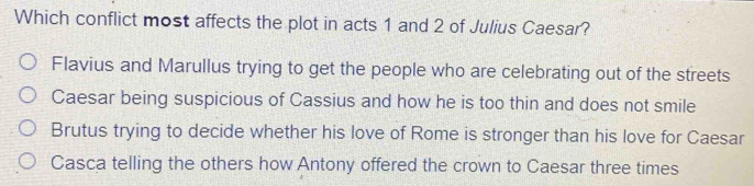 Which conflict most affects the plot in acts 1 and 2 of Julius Caesar?
Flavius and Marullus trying to get the people who are celebrating out of the streets
Caesar being suspicious of Cassius and how he is too thin and does not smile
Brutus trying to decide whether his love of Rome is stronger than his love for Caesar
Casca telling the others how Antony offered the crown to Caesar three times