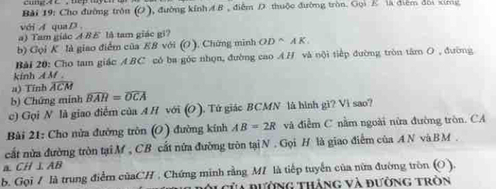 ung4 C, nep myen a 
Bài 19: Cho đường trồn (O), đường kính AB , điễm D thuộc đường tròn. Gọi B là điểm đời xíng 
vớiA quaD. 
a) Tam giác A BE là tam giác gi? 
b) Gọi K là giao điểm của E8 với (O ). Chứng minh OD^(wedge)AK
Bài 20: Cho tam giác A: BC có ba góc nhọn, đường cao A.H và nội tiếp đường tròn tâm O , đường 
kinh A M. 
a) Tính widehat ACM
b) Chứng minh widehat BAR=widehat OCA
c) Gọi N là giao điễm của A H với (O ). Tứ giác BCMN là hình gi? Vì sao? 
Bài 21: Cho nửa đường tròn (O) đường kính AB=2R và điễm C nằm ngoài nửa đường tròn. CA 
cất nửa đường tròn tại M , CB cất nửa đường tròn tạiN . Gọi H là giao điểm của A N và BM. 
a. CH⊥ AB
b. Gọi / là trung điểm củaCH , Chứng minh rằng MI là tiếp tuyến của nữa đường tròn (O ). 
* Của đường tháng và đường tròn