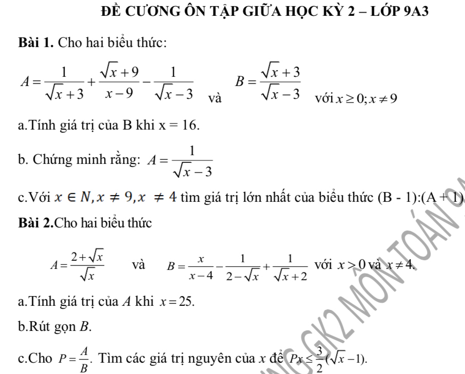 ĐÊ CươNG ÔN Tập GIữA HọC Kỳ 2 - lớp 9A3 
Bài 1. Cho hai biểu thức:
A= 1/sqrt(x)+3 + (sqrt(x)+9)/x-9 - 1/sqrt(x)-3  và
B= (sqrt(x)+3)/sqrt(x)-3  x≥ 0; x!= 9
với 
a.Tính giá trị c iaB khi x=16. 
b. Chứng minh rằng: A= 1/sqrt(x)-3 
c. Với x∈ N, x!= 9, x!= 4 tìm giá trị lớn nhất của biểu thức (B-1):(A+1)
Bài 2.Cho hai biểu thức
A= (2+sqrt(x))/sqrt(x)  và B= x/x-4 - 1/2-sqrt(x) + 1/sqrt(x)+2  với x>0 và x!= 4. 
a.Tính giá trị của A khi x=25. 
b.Rút gọn B. 
c.Cho P= A/B . Tìm các giá trị nguyên của x để Px≤  3/2 (sqrt(x)-1).