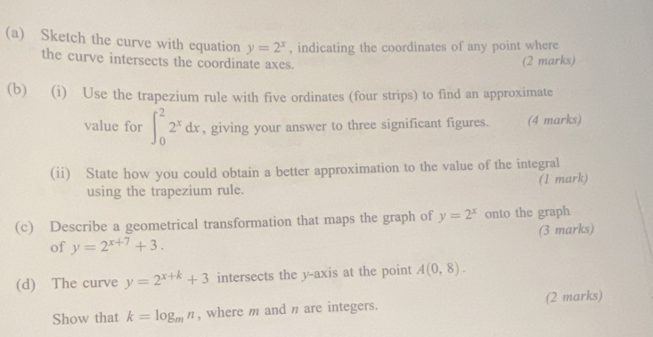 Sketch the curve with equation y=2^x , indicating the coordinates of any point where 
the curve intersects the coordinate axes. 
(2 marks) 
(b) (i) Use the trapezium rule with five ordinates (four strips) to find an approximate 
value for ∈t _0^(22^x)dx , giving your answer to three significant figures. (4 marks) 
(ii) State how you could obtain a better approximation to the value of the integral 
using the trapezium rule. (1 mark) 
(c) Describe a geometrical transformation that maps the graph of y=2^x onto the graph 
(3 marks) 
of y=2^(x+7)+3. 
(d) The curve y=2^(x+k)+3 intersects the y-axis at the point A(0,8). 
Show that k=log _mn , where m and n are integers. (2 marks)