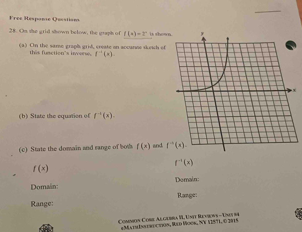 Free Response Questions
28. On the grid shown below, the graph of f(x)=2^x is show
(a) On the same graph grid, create an accurate sketch of
this function's inverse, f^(-1)(x).
x
(b) State the equation of f^(-1)(x).
(c) State the domain and range of both f(x) and
f^(-1)(x)
f(x)
Domain:
Domain:
Range:
Range:
Common Core Algebra II, Unit Reviews - Unit #4
eMathInstruction, Red Hook, NY 12571, © 2015