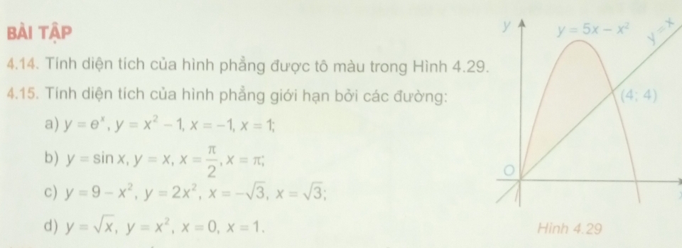 bài tập 
4.14. Tính diện tích của hình phẳng được tô màu trong Hình 4.29
4.15. Tính diện tích của hình phẳng giới hạn bởi các đường:
a) y=e^x,y=x^2-1,x=-1,x=1;
b) y=sin x,y=x,x= π /2 ,x=π ;
c) y=9-x^2,y=2x^2,x=-sqrt(3),x=sqrt(3);
d) y=sqrt(x),y=x^2,x=0,x=1.