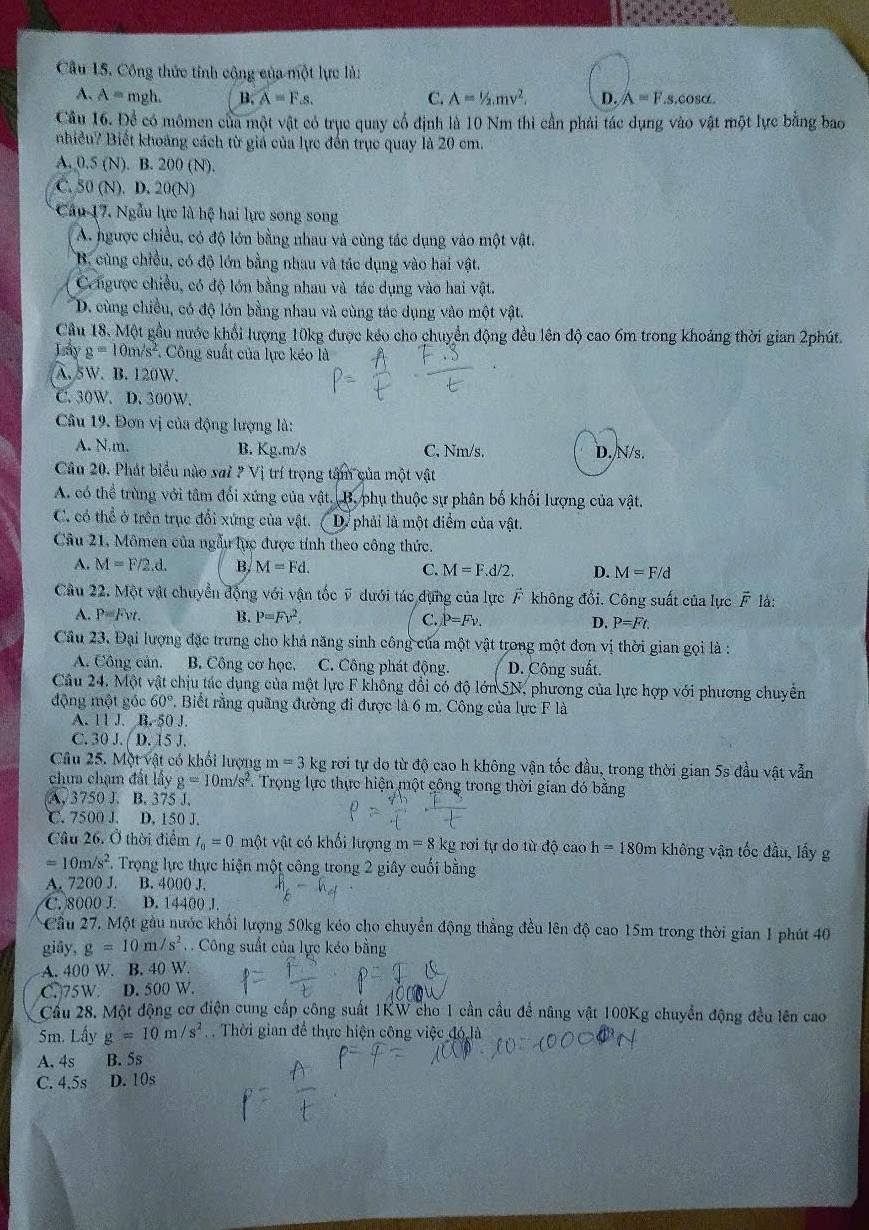 Cầu 15. Công thức tỉnh cộng của một lực là:
A. A= mgh. B. widehat A=Fs. C. A=1/2,mv^2. D. A=F 8. O^5
Câu 16. Để có mômen của một vật có trục quay cổ định là 10 Nm thi cần phải tác dụng vào vật một lực bằng bao
nhiều? Biết khoảng cách từ giá của lực đến trục quay là 20 cm.
A. 0.5 N ). B. 200 (N)
C. S0(N). D. 20(N)
Cầu 17. Ngẫu lực là hệ hai lực song song
A. ngược chiều, có độ lớn bằng nhau và cùng tác dụng vào một vật.
B. cùng chiều, có độ lớn bằng nhau và tác dụng vào hai vật.
Cngược chiều, có độ lớn bằng nhau và tác dụng vào hai vật.
D. cùng chiều, có độ lớn bằng nhau và cùng tác dụng vào một vật.
Cầu 18. Một gầu nước khổi lượng 10kg được kéo cho chuyển động đều lên độ cao 6m trong khoảng thời gian 2phút.
Lay g=10m/s^2 Công suất của lực kéo là
A. 5W. B. 120W.
C. 30W. D. 300W.
Câu 19. Đơn vị của động lượng là:
A. N.m. B. Kg.m/s C, Nm/s. D./N/s.
Câu 20. Phát biểu nào sai a v trí trong tâm của một vật
A. có thể trùng với tâm đối xứng của vật. B. phụ thuộc sự phân bố khối lượng của vật.
C. có thể ở trên trục đổi xứng của vật. D. phải là một điểm của vật.
Câu 21, Mômen của ngẫu lực được tính theo công thức.
A. M=F/2,d. B, M=Fd. C. M=F.d/2. D. M=F/d
Câu 22. Một vật chuyển động với vận tốc ỹ dưới tác dụng của lực F không đổi. Công suất của lực F là:
A. P=Fvt. B. P=Fv^2. C. P=Fv. D. P=Ft.
Câu 23. Đại lượng đặc trưng cho khá năng sinh công của một vật trong một đơn vị thời gian gọi là :
A. Công cản. B. Công cơ học, C. Công phát động. D. Công suất.
Cầu 24. Một vật chịu tác dụng của một lực F không đổi có độ lớn 5N, phương của lực hợp với phương chuyển
động một góc 60° *. Biết rằng quãng đường đi được là 6 m. Công của lực F là
A. 11 J. B. 50 J.
C. 30.(D.15J.
Câu 25. Một vật có khổi lượng m=3 kg rơi tự do từ độ cao h không vận tốc đầu, trong thời gian 5s đầu vật vẫn
chưa chạm đất lấy g=10m/s^2. Trọng lực thực hiện một cộng trong thời gian đó bằng
A, 3750 J. B. 375 J.
C. 7500 J. D. 150 J.
Câu 26. Ở thời điểm t_0=0 một vật có khối lượng m=8 kg rơi tự do từ độ cao h=180m không vận tốc đầu, lấy g
=10m/s^2 7. Trọng lực thực hiện một công trong 2 giây cuối bằng
A. 7200 J. B. 4000 J.
C. 8000 J. D. 14400 J.
Cầu 27, Một gầu nước khổi lượng 50kg kéo cho chuyển động thẳng đều lên độ cao 15m trong thời gian 1 phút 40
giāy, g=10m/s^2.  Công suất của lực kéo bằng
A. 400 W. B. 40 W.
C.75W. D. 500 W.
Cầu 28. Một động cơ điện cung cấp công suất 1KW cho 1 cần cầu để nâng vật 100Kg chuyển động đều lên cao
5m. Lấy g=10m/s^2. Thời gian để thực hiện công việc đó là
A. 4s B. 5s
C. 4.5s D. 10s