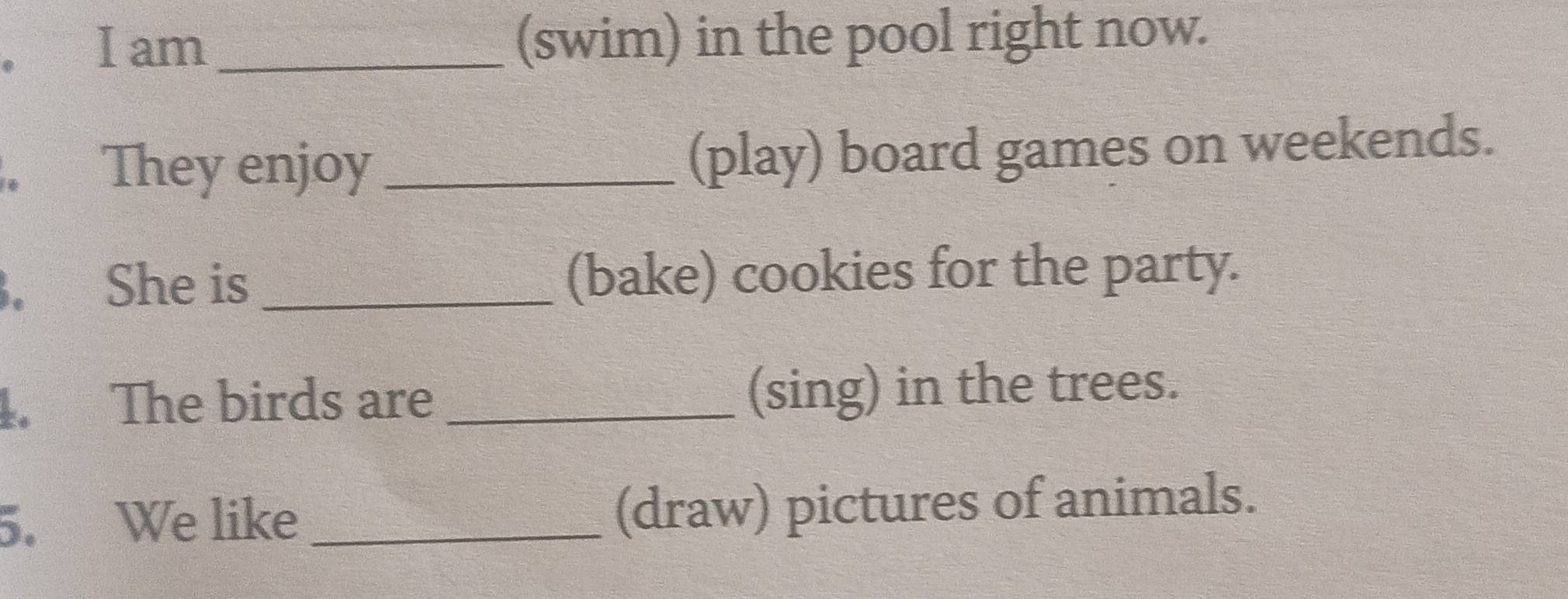 am _(swim) in the pool right now. 
. They enjoy _(play) board games on weekends. 
. She is _(bake) cookies for the party. 
1. The birds are _(sing) in the trees. 
5. We like _(draw) pictures of animals.