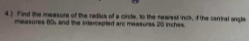 4.) Find the measure of the radius of a circle, to the nearest inch, if the central angle 
measures 60 and the intercepted arc measures 20 inches.