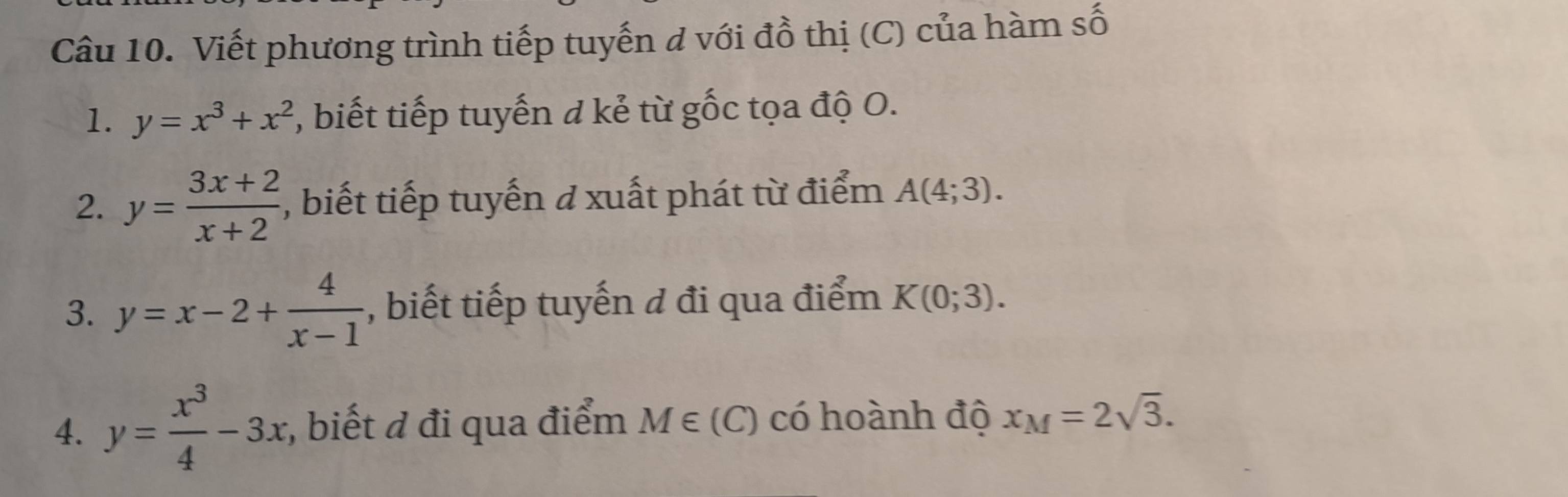 Viết phương trình tiếp tuyến đ với đồ thị (C) của hàm số 
1. y=x^3+x^2 , biết tiếp tuyến d kẻ từ gốc tọa độ O. 
2. y= (3x+2)/x+2  , biết tiếp tuyến ở xuất phát từ điểm A(4;3). 
3. y=x-2+ 4/x-1  , biết tiếp tuyến đ đi qua điểm K(0;3). 
4. y= x^3/4 -3x;, biết đ đi qua điểm M∈ (C) có hoành độ x_M=2sqrt(3).