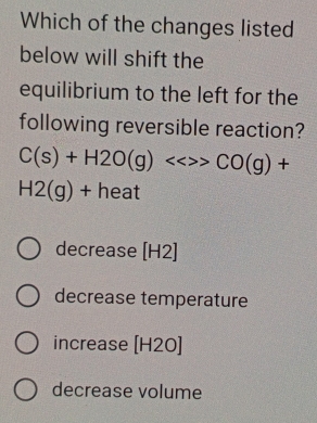 Which of the changes listed
below will shift the
equilibrium to the left for the
following reversible reaction?
C(s)+H2O(g)<<>>CO(g)+
H2(g)+heat
decrease [H2]
decrease temperature
increase [H2 0
decrease volume