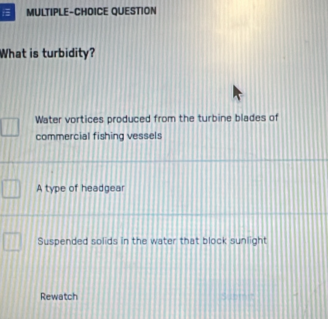 MULTIPLE-CHOICE QUESTION
What is turbidity?
Water vortices produced from the turbine blades of
commercial fishing vessels
A type of headgear
Suspended solids in the water that block sunlight
Rewatch