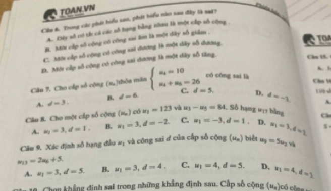 TOAN.VN
Cầu 6. Trong các phát biểu sau, phát biểu nào sau đây là sad?
A. Đây số có tí cả các sỗ hạng bằng nhau là một cấp số cộng .
B. Một cấp số cộng có công sai âm là một đây số giảm .
C. Một cấp số cộng có công sai đương là một dây sỗ đương. TOA
D. Một cấp số cộng có công sai đương là một dây số tăng.
Cầu 15.
A. 5
Câu 7. Cho cấp số cộng (M_n) ôa măn beginarrayl u_4=10 u_4+u_6=26endarray. có cōng sai là
Cầu 1
A. d=3. B. d=6. C. d=5. D. d=-3. 
110 √
A.
Câu 8. Cho một cấp số cộng (u_n) có u_1=123 và u_3-u_5=84. Số hạng #17 bằng Câ
A. u_1=3, d=1, B. u_1=3, d=-2. C. u_1=-3, d=1. D. u_1=3, d=2
Câu 9. Xác định số hạng đầu u_1 và công sai đ của cấp số cộng (u_n) biểt u_9=5u_2vh
u_13=2u_6+5.
A. u_1=3, d=5. B. u_1=3, d=4. C. u_1=4, d=5. D. u_1=4, d=1
0. Chọn khẳng định sai trong những khẳng định sau. Cấp số cộng (u_n) cổ công