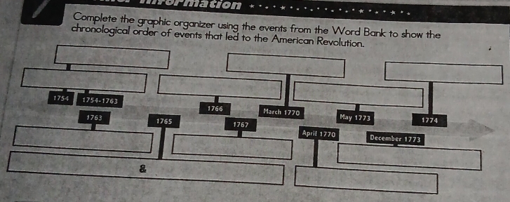 rormation 
Complete the graphic organizer using the events from the Word Bank to show the 
chronological order of events that led to the American Revolution.
1754 1754-1763
1766 March 1770 May 1773 1774
176° 1765 1767 April 1770 
December 1773