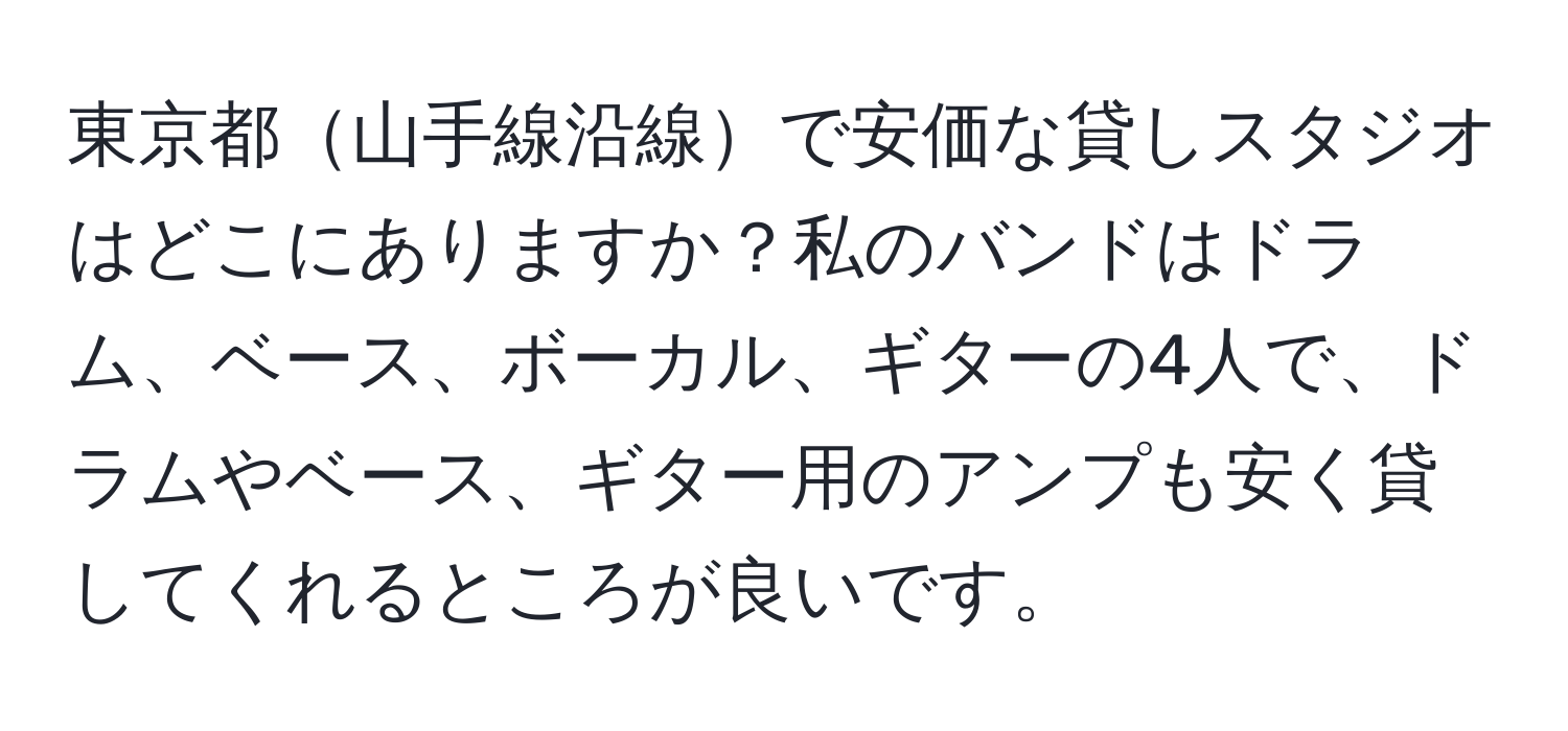 東京都山手線沿線で安価な貸しスタジオはどこにありますか？私のバンドはドラム、ベース、ボーカル、ギターの4人で、ドラムやベース、ギター用のアンプも安く貸してくれるところが良いです。