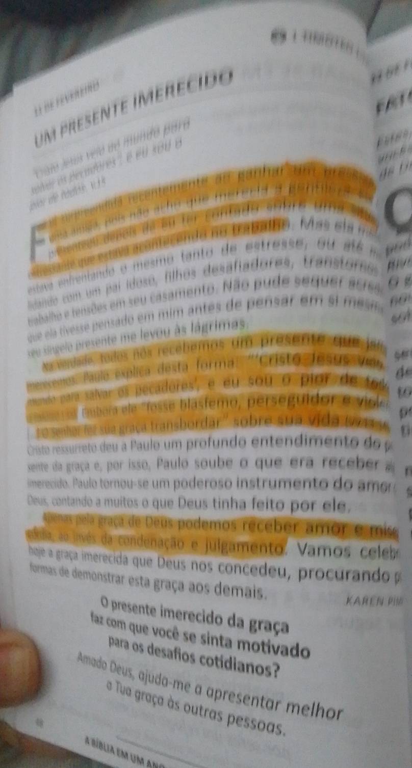 um presente imerecido 
idando com um pai ídoso, filhos desa fiadore 
Nabalho e tensões em seu casamento. Não pude se 
que ela tívesse pensado em mim antes de pensar em si 
seu singelo presente me levou às lágrimas 
a verdade, todos nos recébemos um presente que ja 
Pulo explica desta forma: '''Cristo Jesus Vaa 
de 
'ra salvar os pecadores', é éu sou o pior de f os 
to 
a mabara ele 'fosse blasfemo, perseguidor e v ig e 
o senhor for sua graça transbordar'' sobre sua vida 
Cristo ressurreto deu a Paulo um profundo entendimento do 
sente da graça e, por isso, Paulo soube o que era rece 
imerecido. Paulo tornou-se um poderoso instrumento do amo 
Deus, contando a muitos o que Deus tinha feito por ele, 
Apenas pela graça de Deus podemos receber amor e mis 
eblia, se jivés da condenação e julgamento. Vamos celebo 
boje a graça imerecida que Deus nos concedeu, procurando 
formas de demonstrar esta graça aos demais. 
KAREN 
O presente imerecido da graça 
faz com que você se sinta motivado 
para os desafios cotidianos? 
Amado Deus, ajuda-me a apresentar melhor 
a Tua graça às outras pessoas. 
a bíblia ena uma abi