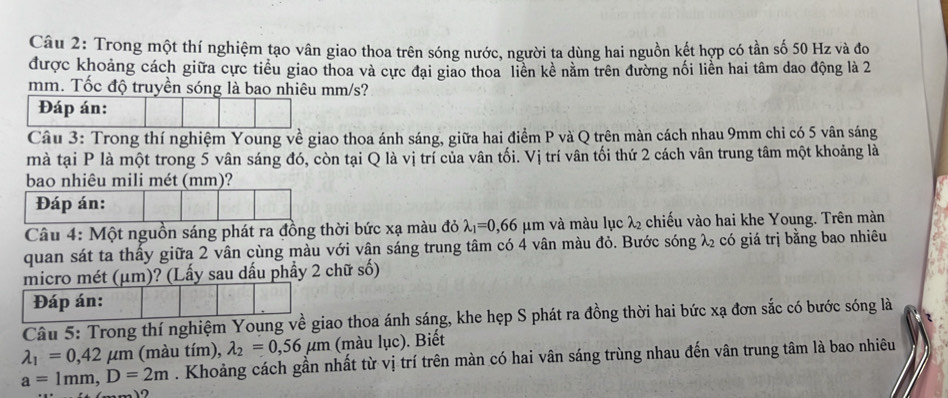 Trong một thí nghiệm tạo vân giao thoa trên sóng nước, người ta dùng hai nguồn kết hợp có tần số 50 Hz và đo 
được khoảng cách giữa cực tiểu giao thoa và cực đại giao thoa liên kề nằm trên đường nối liền hai tâm dao động là 2
mm. Tốc độ truyền sóng là bao nhiêu mm/s? 
Đáp án: 
Câu 3: Trong thí nghiệm Young về giao thoa ánh sáng, giữa hai điểm P và Q trên màn cách nhau 9mm chỉ có 5 vân sáng 
mà tại P là một trong 5 vân sáng đó, còn tại Q là vị trí của vân tối. Vị trí vân tối thứ 2 cách vân trung tâm một khoảng là 
bao nhiêu mili mét (mm)? 
Đáp án: 
Câu 4: Một nguồn sáng phát ra đồng thời bức xạ màu đỏ lambda _1=0, 66 μm và màu lục lambda _2 chiếu vào hai khe Young. Trên màn 
quan sát ta thây giữa 2 vân cùng màu với vân sáng trung tâm có 4 vân màu đỏ. Bước sóng lambda _2 có giá trị bằng bao nhiêu 
micro mét (μm)? (Lấy sau dấu phầy 2 chữ số) 
Đáp án: 
Câu 5: Trong thí nghiệm Young về giao thoa ánh sáng, khe hẹp S phát ra đồng thời hai bức xạ đơn sắc có bước sóng là
lambda _1=0, 42mu m (màu tím), lambda _2=0,56mu m (màu lục). Biết
a=1mm, D=2m. Khoảng cách gần nhất từ vị trí trên màn có hai vân sáng trùng nhau đến vân trung tâm là bao nhiêu 
12