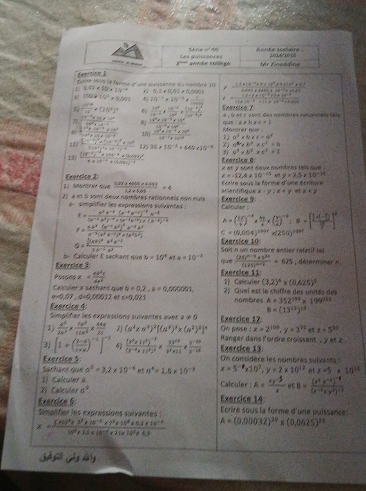 Aonée scolaire :
Les puissences 10A/03%
année collège Vr Tinsädine
Exartion 1
Ecnre sous le forme d'une puissance du nombre 10 / _ ,2* 10^(-4)* 9* 10^5+9* 14^3* 40
1 9.01* 10* 10^(-4) 0.1* 0.01* 0.0001 abce+be-2O
 100* 10^3* 0,001 4 10^(-1)* 10^(-1)*  1/10000  = (1.3+1* 10^(-3)+3* 10^(-8))/1.1* 10^(-8)* 10^(-3)+3 * 10^(-3)* cos 40
9  140^(3))/10 * (10^3)^4 5  15^x/14^(-x) *  (15^(-x))/15^x * frac (15^(-x))^x(15^(-x))^x Exercice_7
à , l et c sont des nombres rationnels tats
1.4* 5* 6=1
7 frac 14^(-2)* 18^(2^2)14^3* 10^(-6) 8  (10^3* 10^(-3)* 10^8)/14^(-9)* 10^6  Montrer que
 (10^3* 15^(-3)* 16^3)/5^2* 15* 10^(-4)  10  (10^3* 14^(-7)* 10^8)/15^(-7)* 10^(-8)  1) a^2* b* c=a^2
11 frac (1+1)^4* (14-1)^5* 10^6[(14^2)^4* 2]^-6-4)^-6 12 36* 10^(-6)+640* 10^(-6) 2) a^2,b^2* c^2=b
3) a^3* b^2* c^2=1
13) frac (15^(-1))^-1* (15^(-1)* (6.55)^24* 10^(-14)* (5.55)^-1 Exersica B
x et y sont deux nambres tels que 
Exersice 2: x=-12.4* 10^(-15) y=2.5* 10^(-14)
1) Montrer que  (5.07* 4006* 6.669)/1.2* 104 =4 scientifique  Ecrire sous la forme d'une écriture
x-y;x+y x* y
2) à et à sont deux nombres rationneis non nuis Exercice 9
simplifier les expressions sulvantes :  Calcuder
E=frac a^2b^(-1)(a^(-1)b^(-2))^-2a^(-3)(a^(-1)b^3)^-2* (a^(-1)b^(-1))* (b^(-2))^-1 A=( EX/2 )^-4*  61/4 * ( 3/4 )^-5:8=[frac  1/2 * (- 3/2 ) 35/2 ]^2
F=frac 5c^2(a^(-1)b^2)^2a^(-2)b^2a^(-2)(a^2b^(-1))^2c(a^3b^2)
c=(0.004)^1497* (250)^1497
Q=frac  1/2 (ab)^3b^2c^(-1)2b^(-1)a^3
Exercice 10:
Soit n un nombré entier relatif tel
b. Calculer E sachant que b=10^4 et a=10^(-2)
Exercice 3 què frac (35)^n-3* 5^(2n)(125)^n+1=-625; déterminer n
Posoris x= 6b^3c/4a^2  Exercice 11:
1) Calculer (3,2)^4* (0,625)^5
Calculer x sáchant que b=0,2,a=0,000001, 2) Quel est le chiffre des unités des
e=0,07,d=0,00012 c=0,021
Exercice 4: nombres A=352^(199)* 199^(952)
8=(13^(12))^13
Simplifier les expressions suivantes avec a!= 0 Exercice 12
1)  6^5/2s^3 *  1s^3/11s^2 *  44s/21  2) (a^2* a^3)^2[(a^2)^2* (a^2)^3]^4 On pose : x=2^(105),y=3^(75) et z=5^(50)
3 [1+( (1-a)/1+a )^-1]^-2 4 frac (3^2* 14^5)^-2(3^(-4)* 15^3)^2*  33^(10)/3^2* 51 *  (3^(-20))/3^(-10)  Ranger dans lordre croissant , y et z .
Exercice 13
Exercice 5: On considère les nombres suivants
Sachant que a^4=3.2* 10^(-4) 62 a^4=1.6* 10^(-3) x=5^(-1)* 10^7,y=2* 10^(12) z=5* 10^(15)
1) Calculer a. Calculer A= (xy^(-3))/x  et B=frac (x^2y^(-2))^-1(x^(-2)xy^3)^-2
2) Calculer a^9 Exercice 14:
Exercice 6:
Simplifier les expressions suivantes : Ecrire sous la forme d'une puissance:
x=frac 3* 10^3* 3^2* 10^(-3)* 3* 10^(3* 10^3* 10^10^3)* 9.3* 10^(-4)10^3* 2.5* 10^(-4)* 11* 10^3* 6.3 A=(0,00032)^20* (0,0625)^25