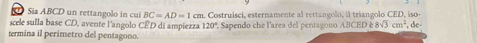 Sia ABCD un rettangolo in cui BC=AD=1cm. Costruisci, esternamente al rettangolo, il triangolo CED, iso- 
scele sulla base CD, avente l’angolo CÊD di ampiezza 120° '. Sapendo che l'area del pentagono ABCED è 8sqrt(3)cm^2 , de- 
termina il perimetro del pentagono.